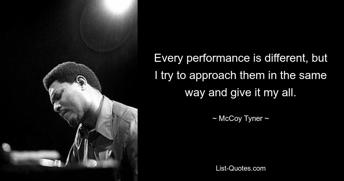 Every performance is different, but I try to approach them in the same way and give it my all. — © McCoy Tyner