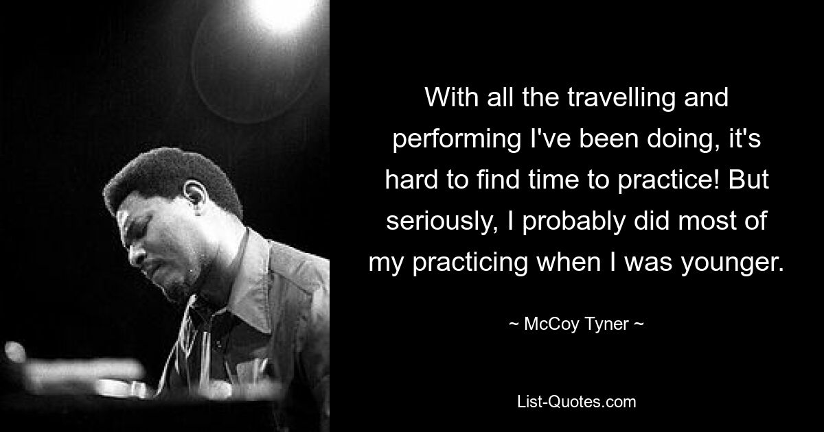 With all the travelling and performing I've been doing, it's hard to find time to practice! But seriously, I probably did most of my practicing when I was younger. — © McCoy Tyner