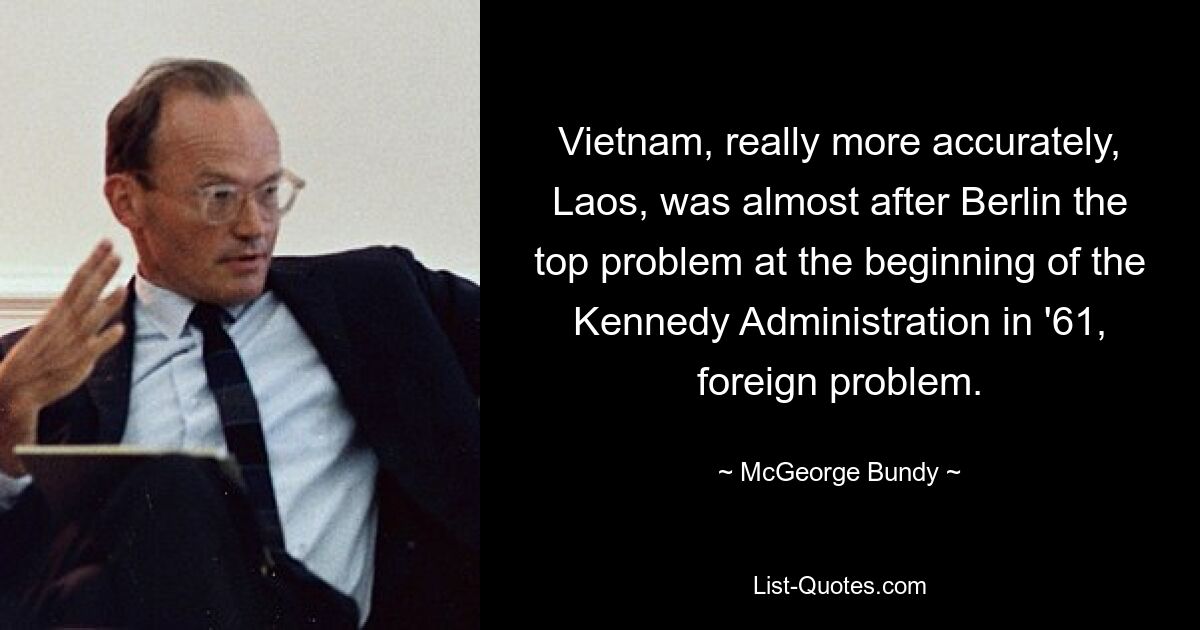 Vietnam, really more accurately, Laos, was almost after Berlin the top problem at the beginning of the Kennedy Administration in '61, foreign problem. — © McGeorge Bundy