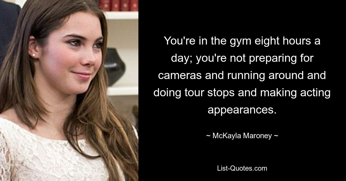 You're in the gym eight hours a day; you're not preparing for cameras and running around and doing tour stops and making acting appearances. — © McKayla Maroney