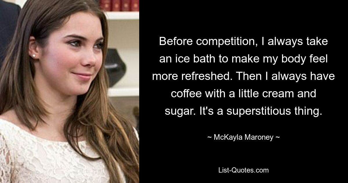 Before competition, I always take an ice bath to make my body feel more refreshed. Then I always have coffee with a little cream and sugar. It's a superstitious thing. — © McKayla Maroney