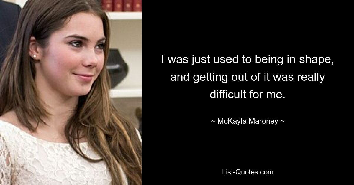 I was just used to being in shape, and getting out of it was really difficult for me. — © McKayla Maroney