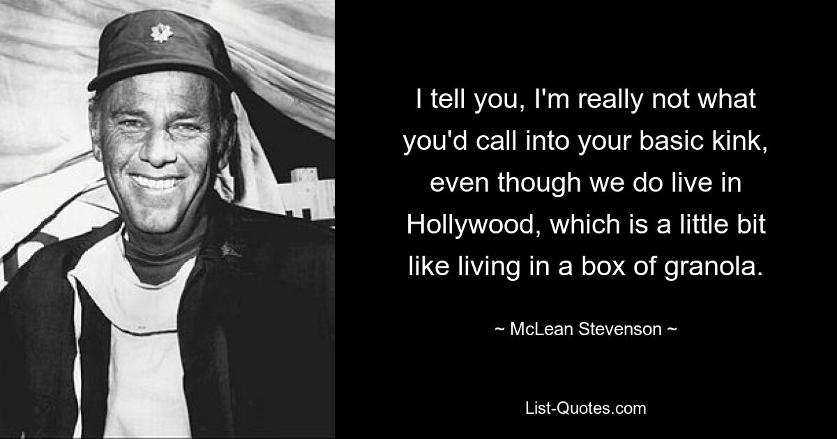 I tell you, I'm really not what you'd call into your basic kink, even though we do live in Hollywood, which is a little bit like living in a box of granola. — © McLean Stevenson