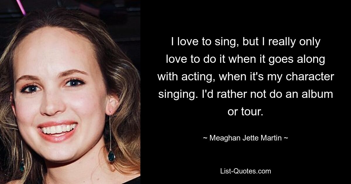 I love to sing, but I really only love to do it when it goes along with acting, when it's my character singing. I'd rather not do an album or tour. — © Meaghan Jette Martin