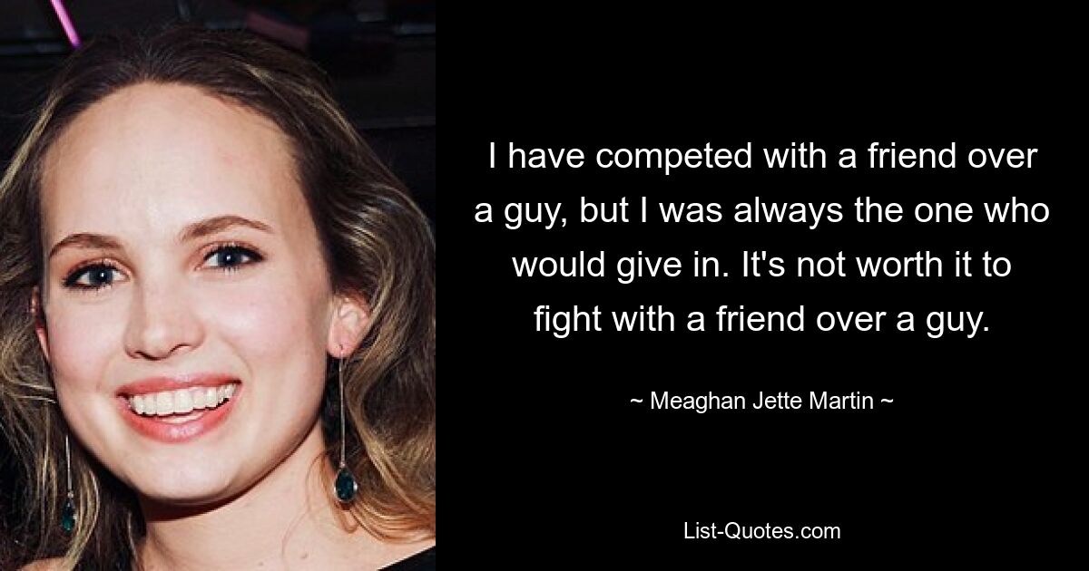 I have competed with a friend over a guy, but I was always the one who would give in. It's not worth it to fight with a friend over a guy. — © Meaghan Jette Martin