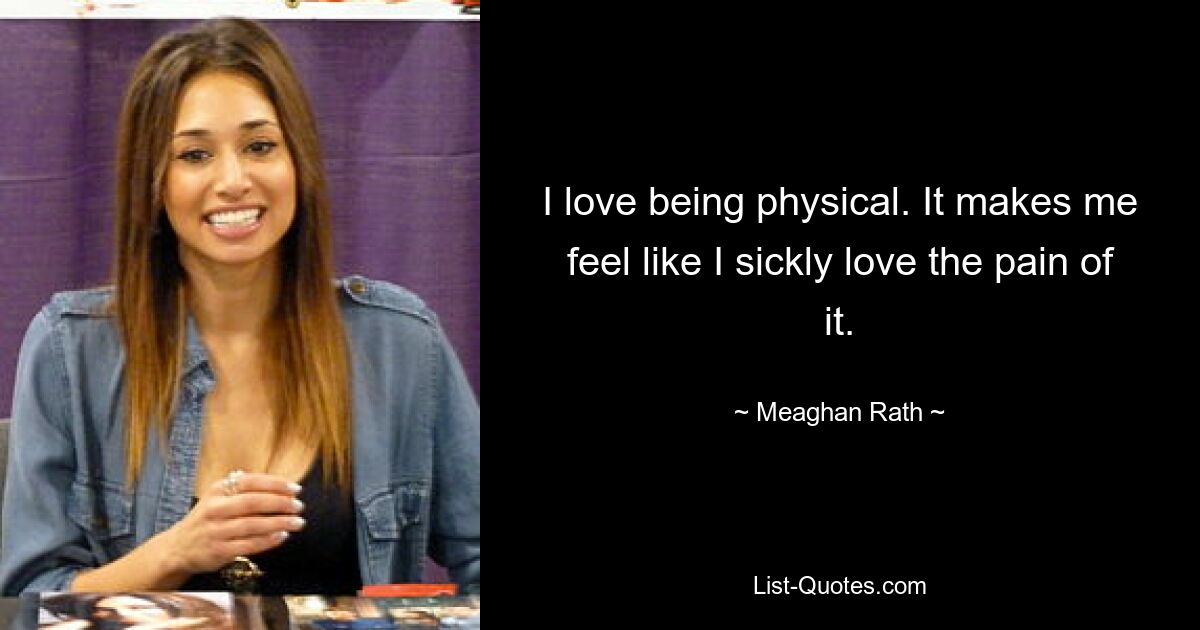 I love being physical. It makes me feel like I sickly love the pain of it. — © Meaghan Rath