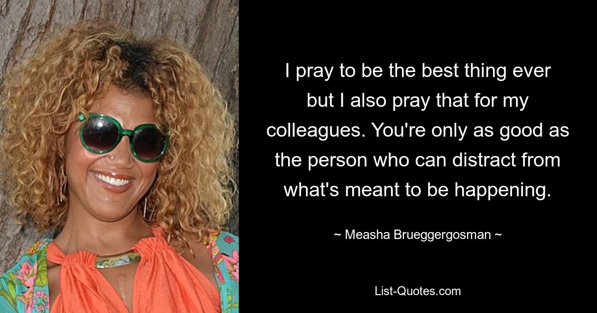 I pray to be the best thing ever but I also pray that for my colleagues. You're only as good as the person who can distract from what's meant to be happening. — © Measha Brueggergosman