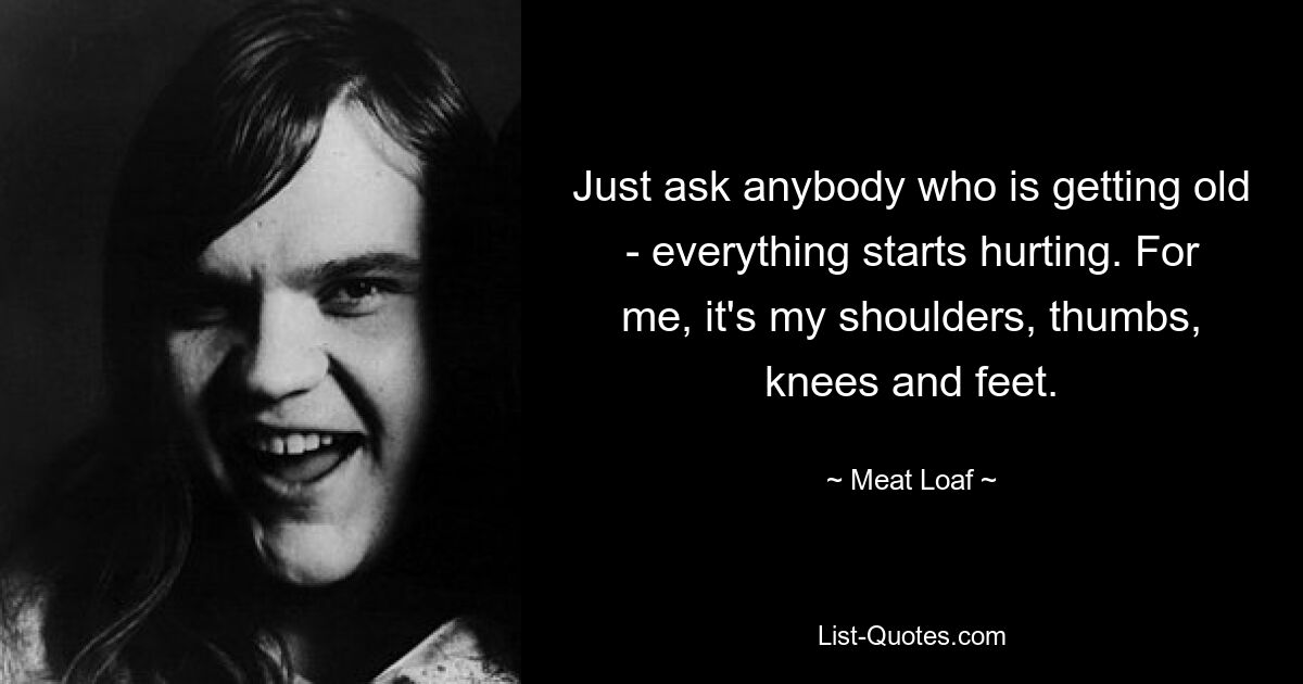 Just ask anybody who is getting old - everything starts hurting. For me, it's my shoulders, thumbs, knees and feet. — © Meat Loaf