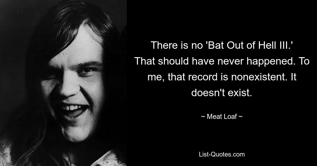 There is no 'Bat Out of Hell III.' That should have never happened. To me, that record is nonexistent. It doesn't exist. — © Meat Loaf