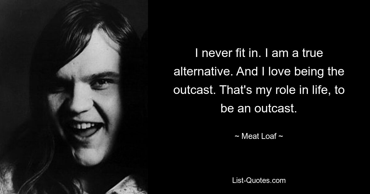 I never fit in. I am a true alternative. And I love being the outcast. That's my role in life, to be an outcast. — © Meat Loaf