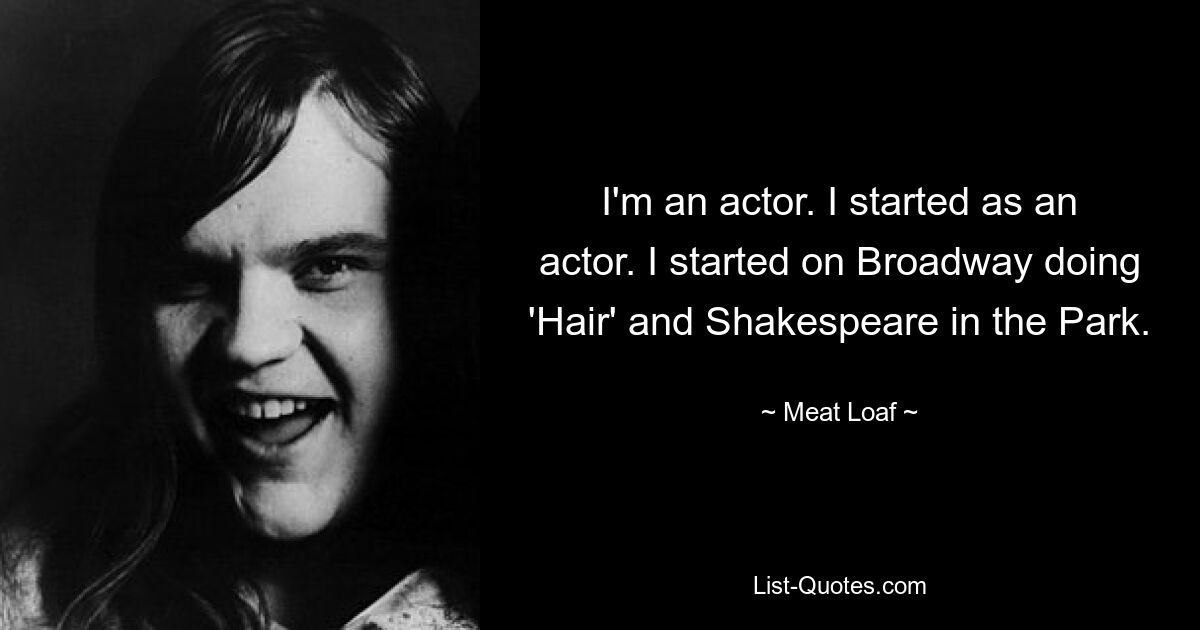 I'm an actor. I started as an actor. I started on Broadway doing 'Hair' and Shakespeare in the Park. — © Meat Loaf