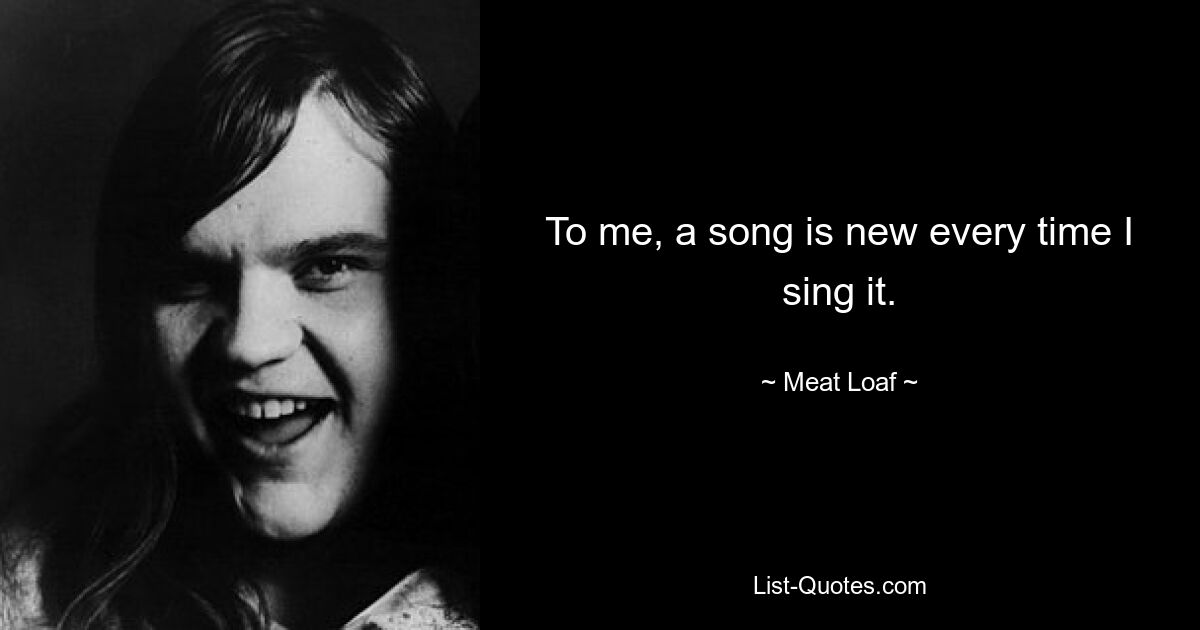 To me, a song is new every time I sing it. — © Meat Loaf