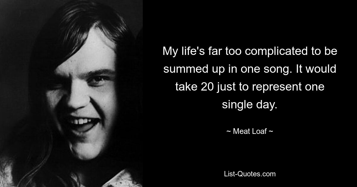 My life's far too complicated to be summed up in one song. It would take 20 just to represent one single day. — © Meat Loaf