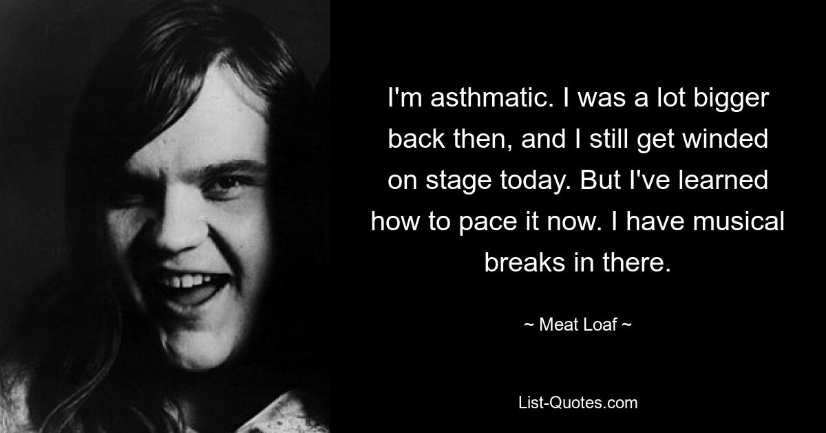 I'm asthmatic. I was a lot bigger back then, and I still get winded on stage today. But I've learned how to pace it now. I have musical breaks in there. — © Meat Loaf