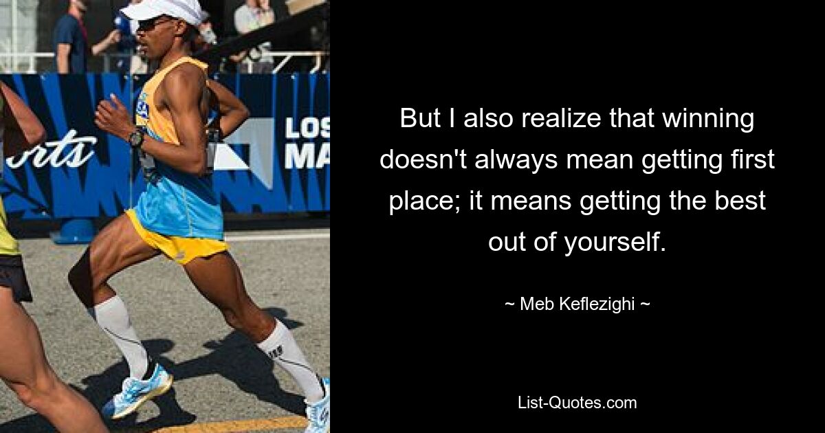 But I also realize that winning doesn't always mean getting first place; it means getting the best out of yourself. — © Meb Keflezighi