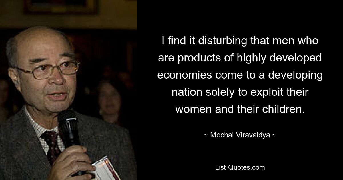 I find it disturbing that men who are products of highly developed economies come to a developing nation solely to exploit their women and their children. — © Mechai Viravaidya