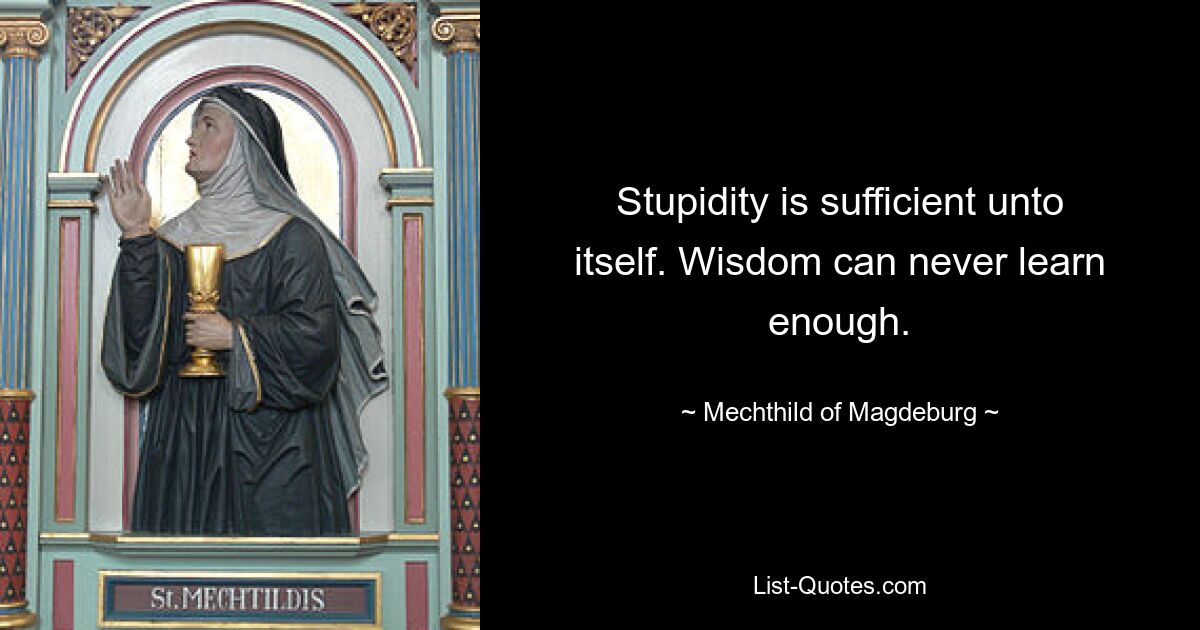 Stupidity is sufficient unto itself. Wisdom can never learn enough. — © Mechthild of Magdeburg