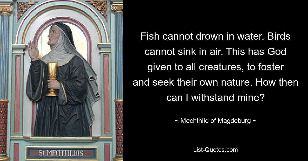 Fish cannot drown in water. Birds cannot sink in air. This has God given to all creatures, to foster and seek their own nature. How then can I withstand mine? — © Mechthild of Magdeburg