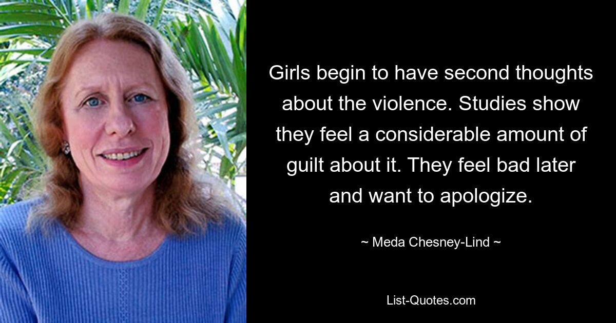 Girls begin to have second thoughts about the violence. Studies show they feel a considerable amount of guilt about it. They feel bad later and want to apologize. — © Meda Chesney-Lind