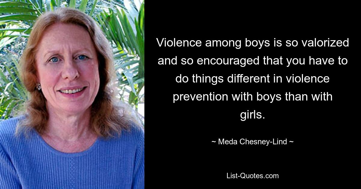 Violence among boys is so valorized and so encouraged that you have to do things different in violence prevention with boys than with girls. — © Meda Chesney-Lind