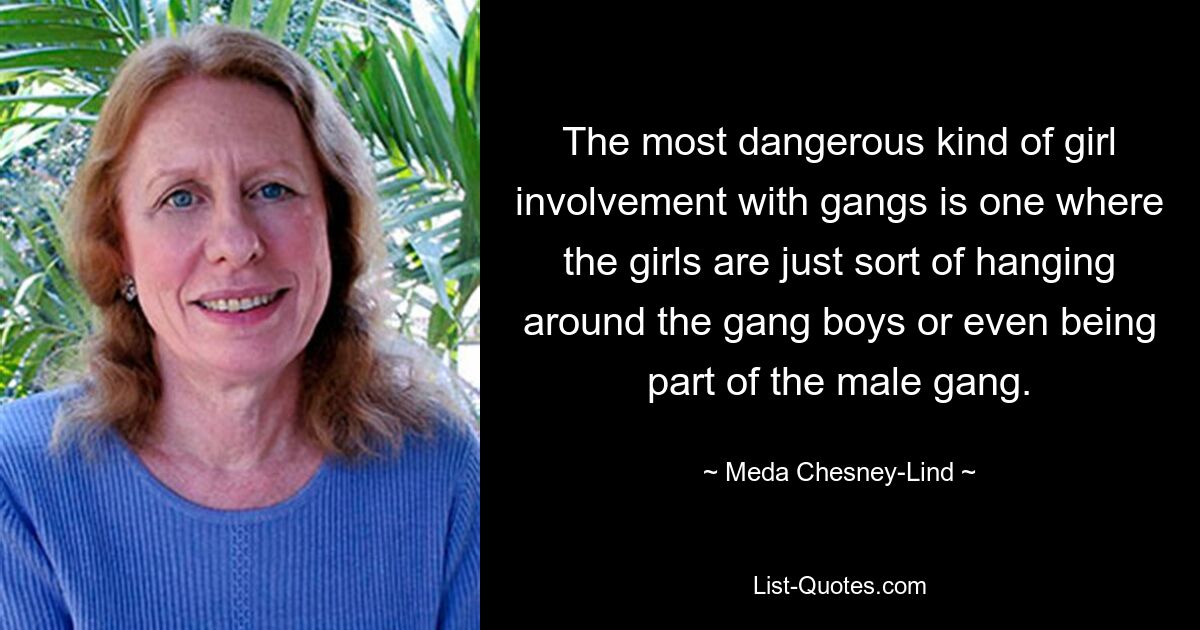 The most dangerous kind of girl involvement with gangs is one where the girls are just sort of hanging around the gang boys or even being part of the male gang. — © Meda Chesney-Lind