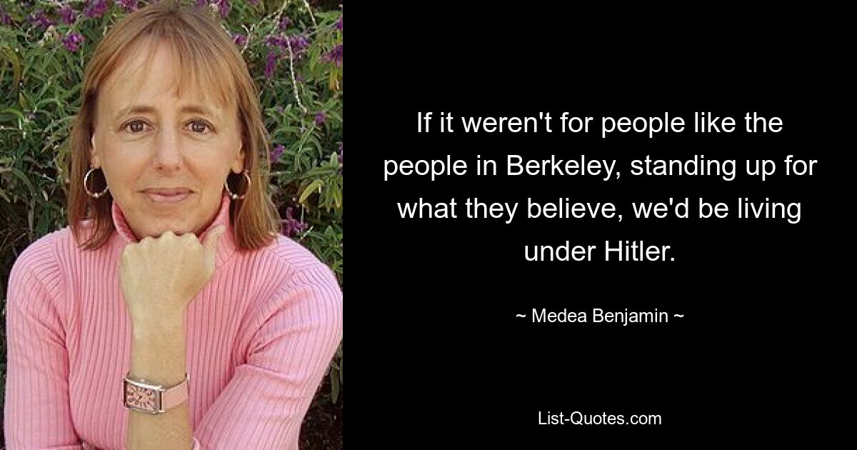 If it weren't for people like the people in Berkeley, standing up for what they believe, we'd be living under Hitler. — © Medea Benjamin