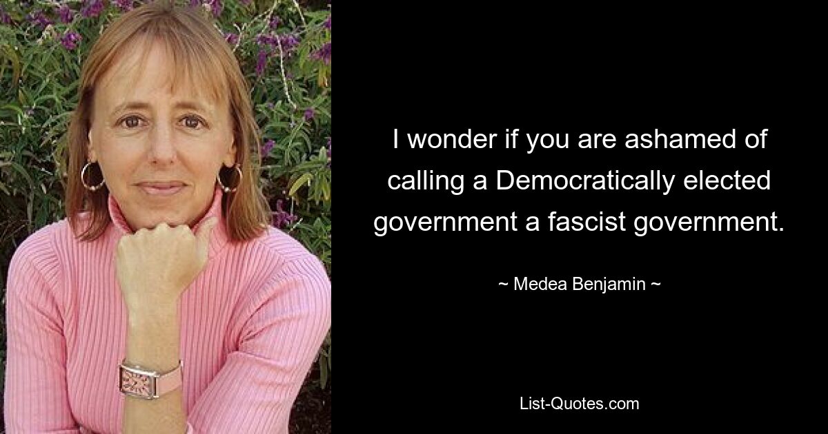 I wonder if you are ashamed of calling a Democratically elected government a fascist government. — © Medea Benjamin