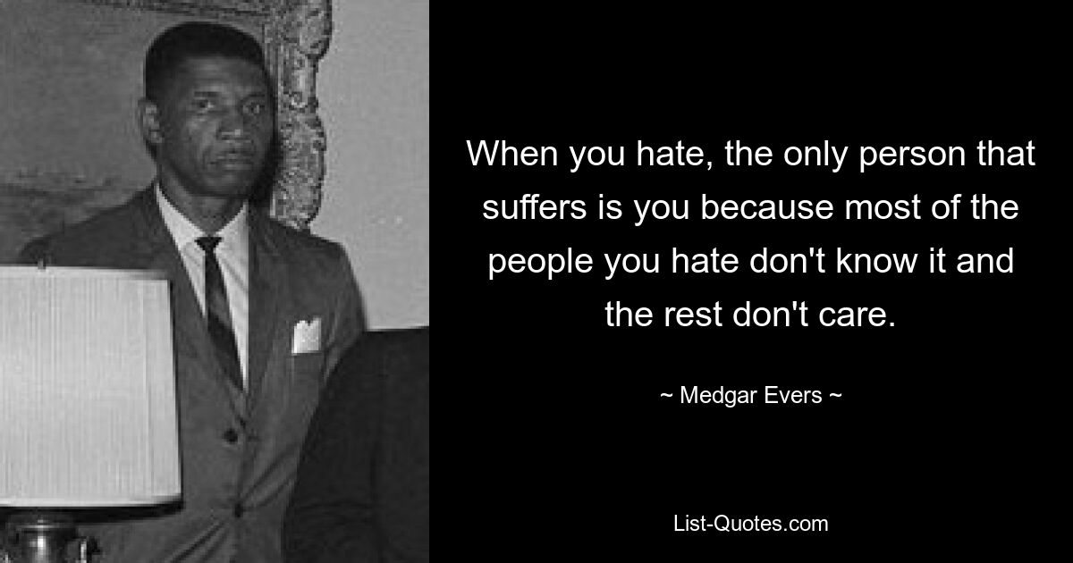 When you hate, the only person that suffers is you because most of the people you hate don't know it and the rest don't care. — © Medgar Evers