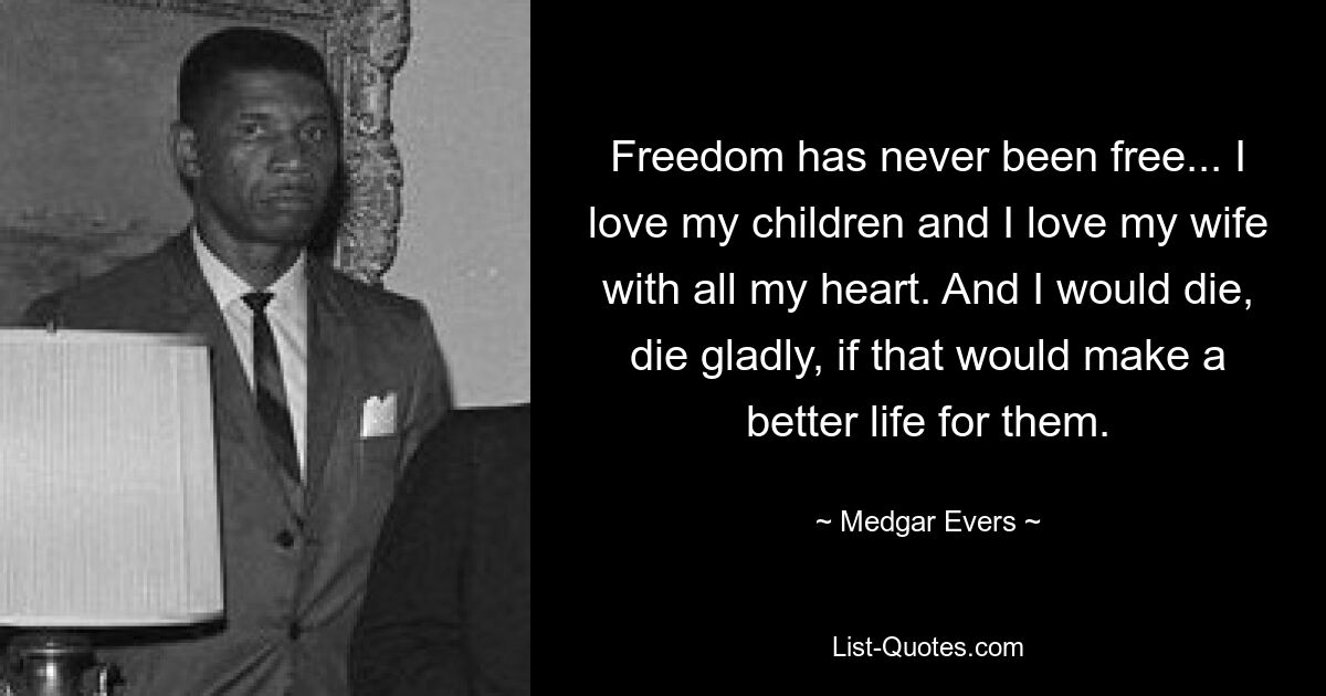 Freedom has never been free... I love my children and I love my wife with all my heart. And I would die, die gladly, if that would make a better life for them. — © Medgar Evers