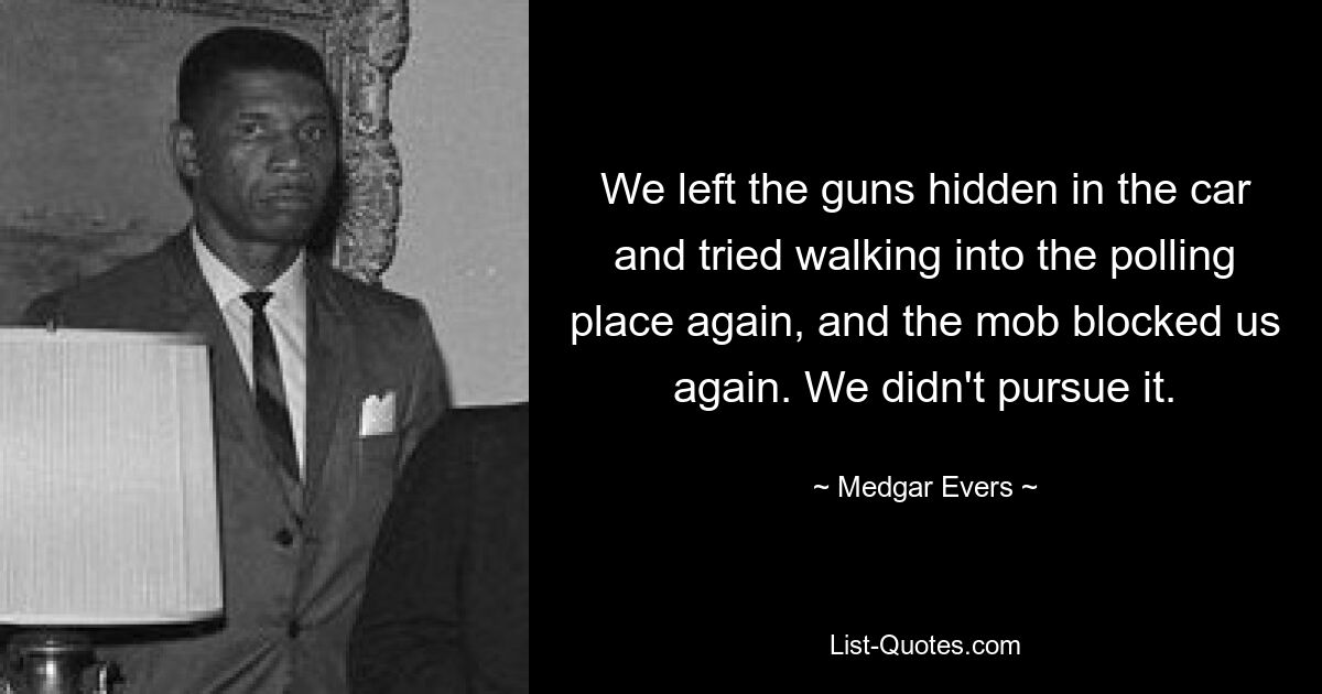 We left the guns hidden in the car and tried walking into the polling place again, and the mob blocked us again. We didn't pursue it. — © Medgar Evers