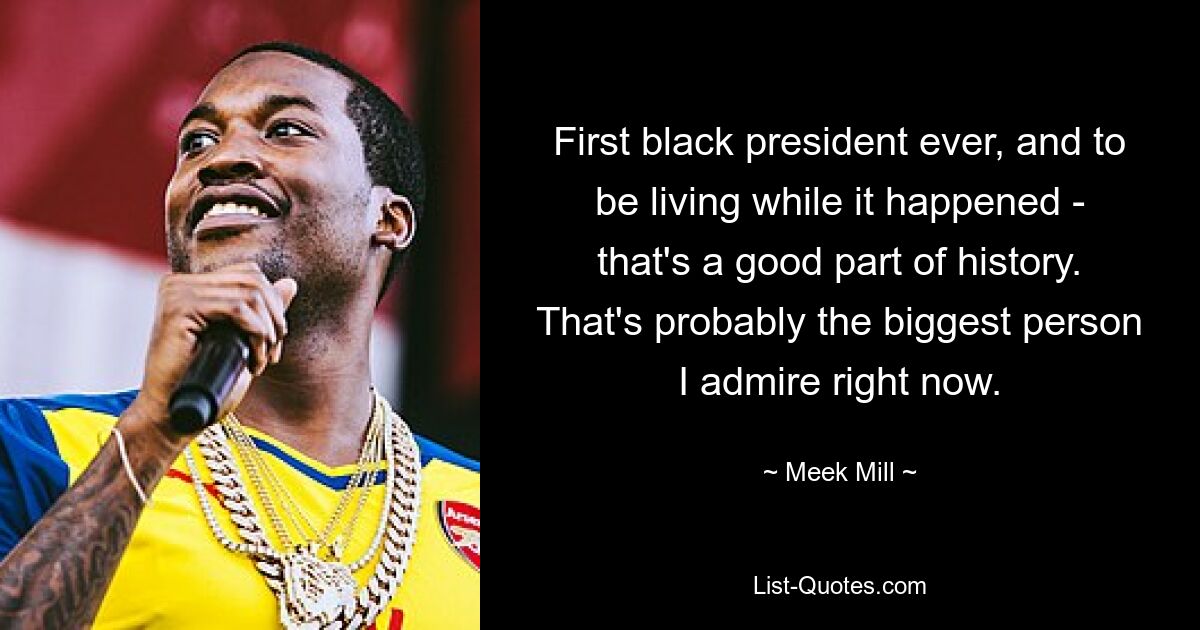 First black president ever, and to be living while it happened - that's a good part of history. That's probably the biggest person I admire right now. — © Meek Mill