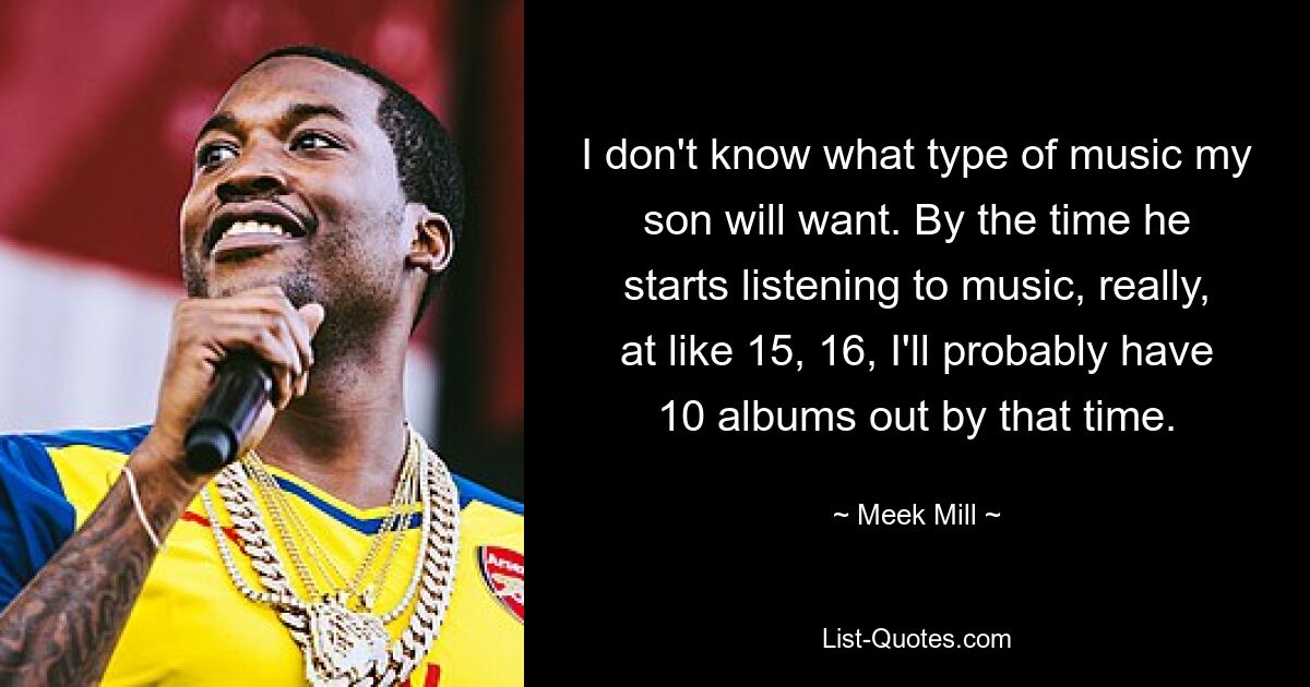 I don't know what type of music my son will want. By the time he starts listening to music, really, at like 15, 16, I'll probably have 10 albums out by that time. — © Meek Mill