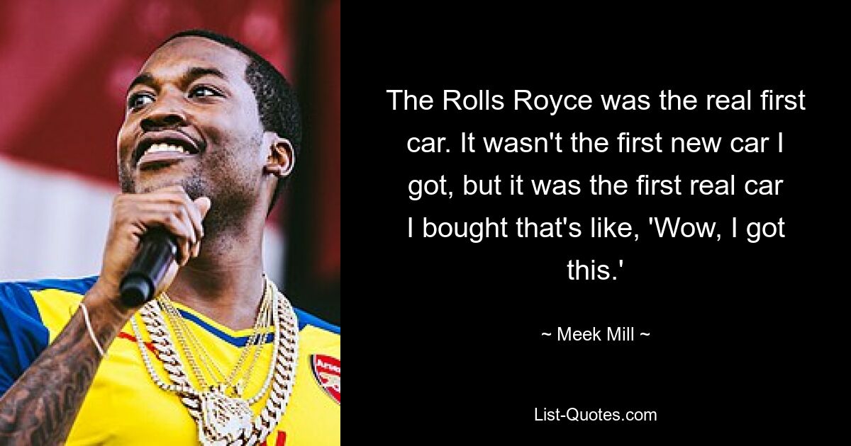 The Rolls Royce was the real first car. It wasn't the first new car I got, but it was the first real car I bought that's like, 'Wow, I got this.' — © Meek Mill