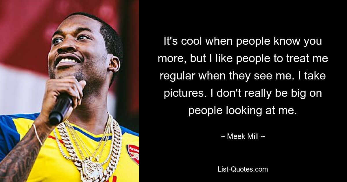 It's cool when people know you more, but I like people to treat me regular when they see me. I take pictures. I don't really be big on people looking at me. — © Meek Mill