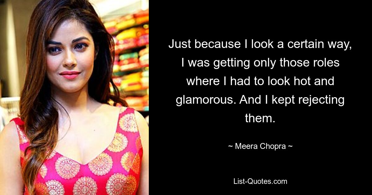 Just because I look a certain way, I was getting only those roles where I had to look hot and glamorous. And I kept rejecting them. — © Meera Chopra