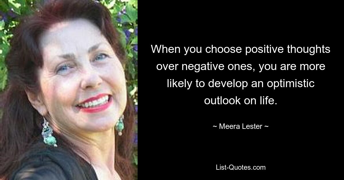 When you choose positive thoughts over negative ones, you are more likely to develop an optimistic outlook on life. — © Meera Lester