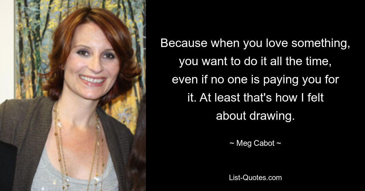 Because when you love something, you want to do it all the time, even if no one is paying you for it. At least that's how I felt about drawing. — © Meg Cabot