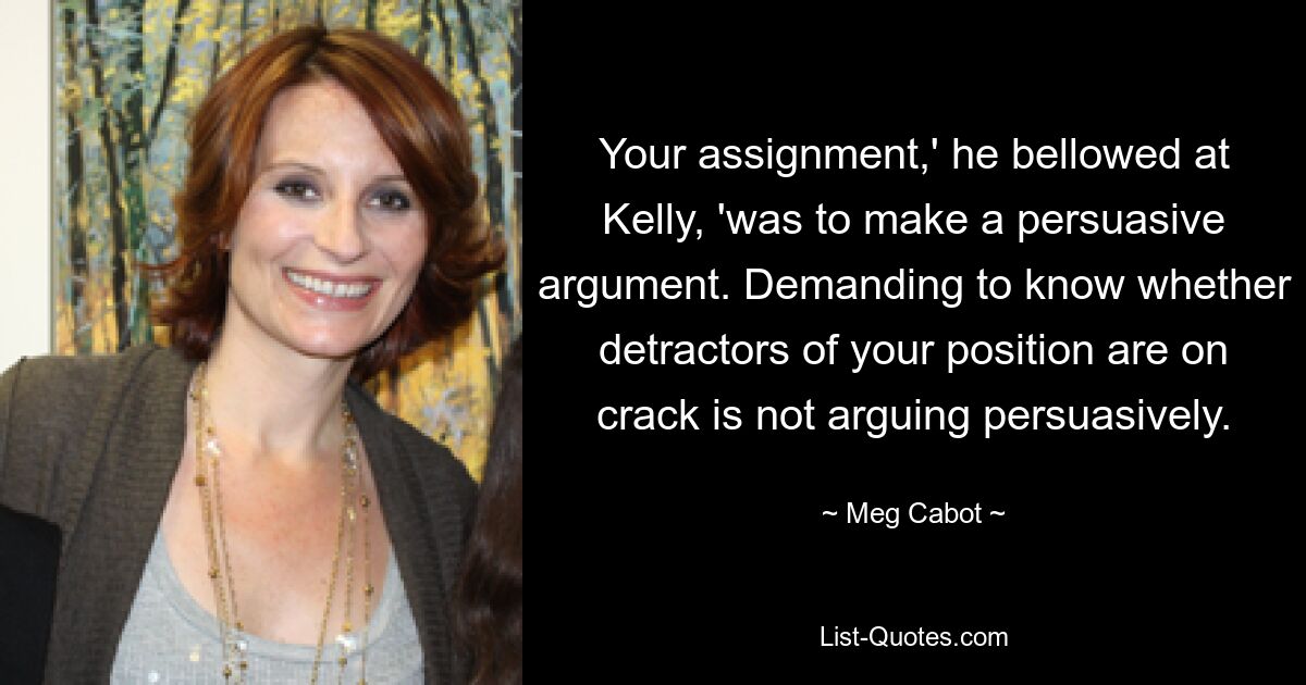 Your assignment,' he bellowed at Kelly, 'was to make a persuasive argument. Demanding to know whether detractors of your position are on crack is not arguing persuasively. — © Meg Cabot