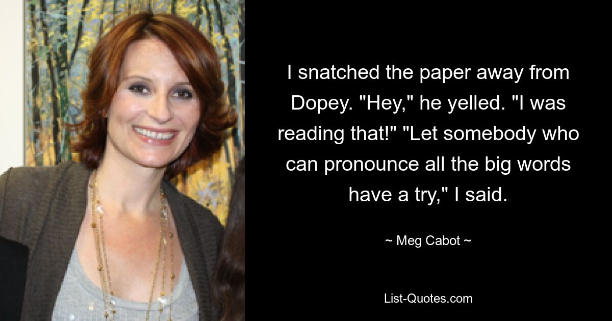 I snatched the paper away from Dopey. "Hey," he yelled. "I was reading that!" "Let somebody who can pronounce all the big words have a try," I said. — © Meg Cabot