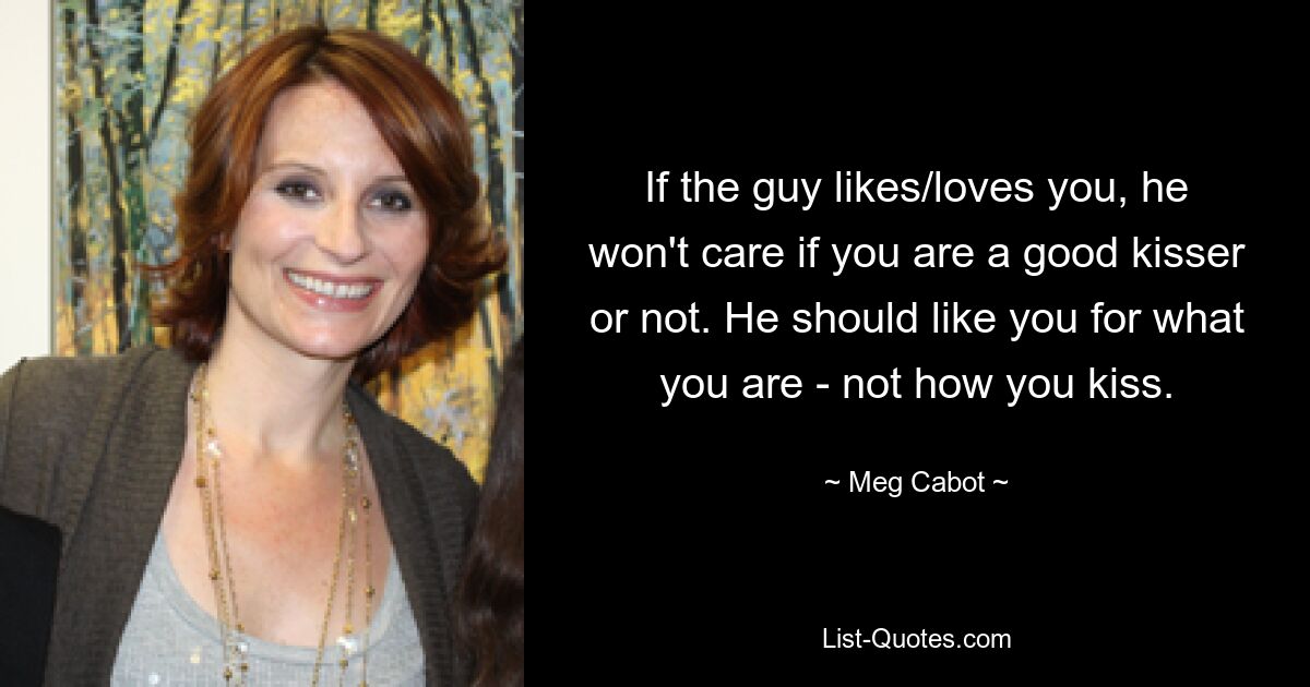 If the guy likes/loves you, he won't care if you are a good kisser or not. He should like you for what you are - not how you kiss. — © Meg Cabot