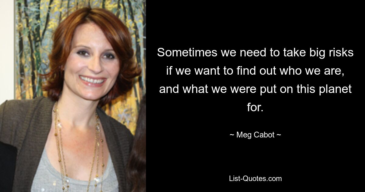 Sometimes we need to take big risks if we want to find out who we are, and what we were put on this planet for. — © Meg Cabot