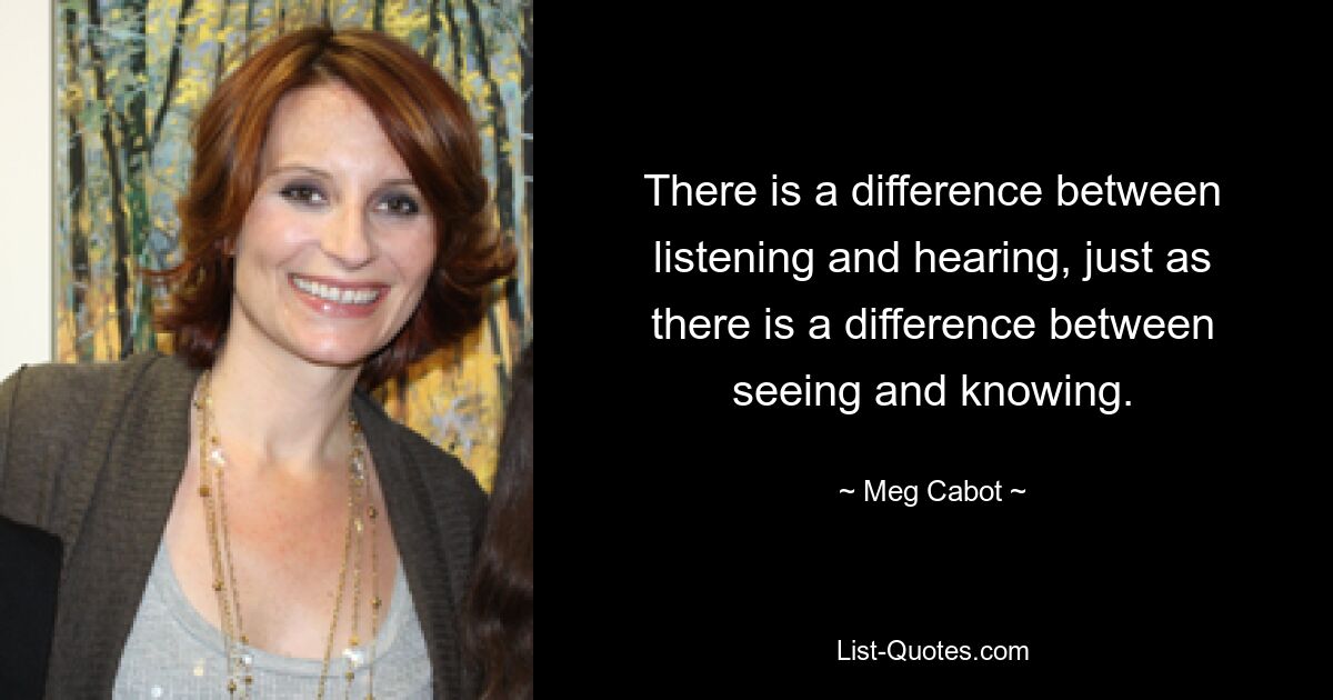 There is a difference between listening and hearing, just as there is a difference between seeing and knowing. — © Meg Cabot