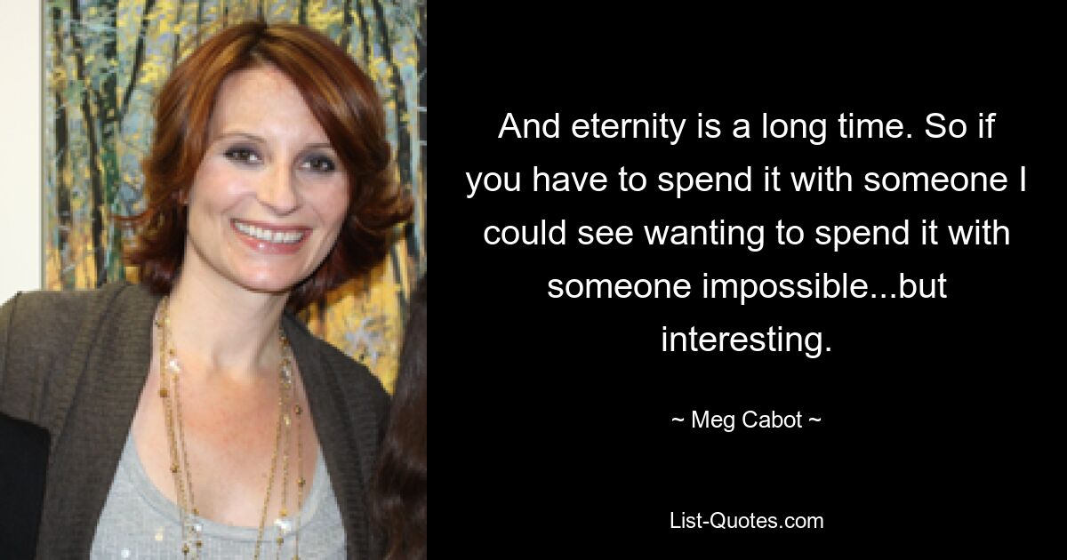 And eternity is a long time. So if you have to spend it with someone I could see wanting to spend it with someone impossible...but interesting. — © Meg Cabot