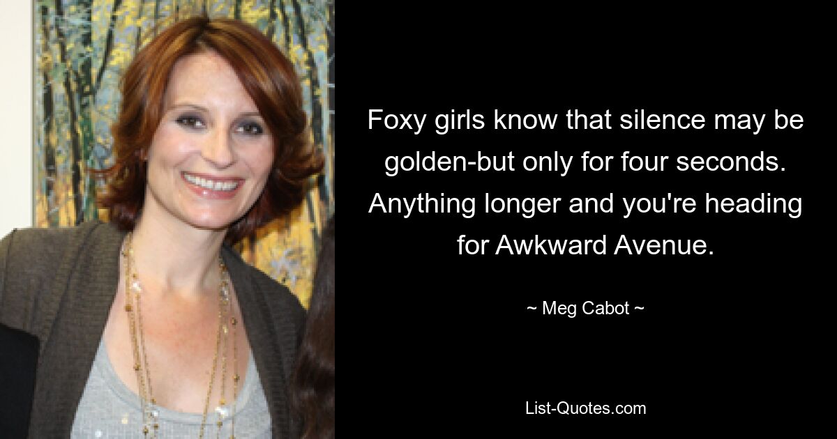 Foxy girls know that silence may be golden-but only for four seconds. Anything longer and you're heading for Awkward Avenue. — © Meg Cabot