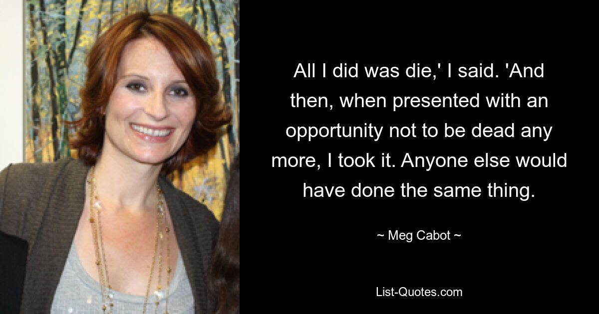 All I did was die,' I said. 'And then, when presented with an opportunity not to be dead any more, I took it. Anyone else would have done the same thing. — © Meg Cabot