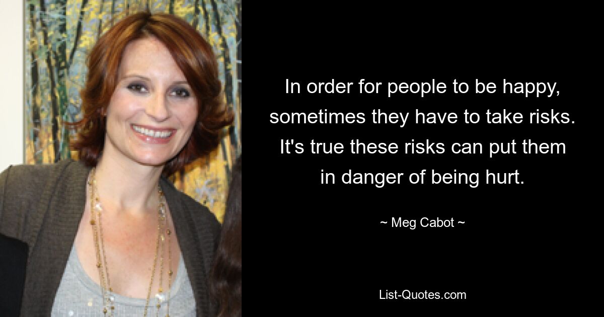 In order for people to be happy, sometimes they have to take risks. It's true these risks can put them in danger of being hurt. — © Meg Cabot