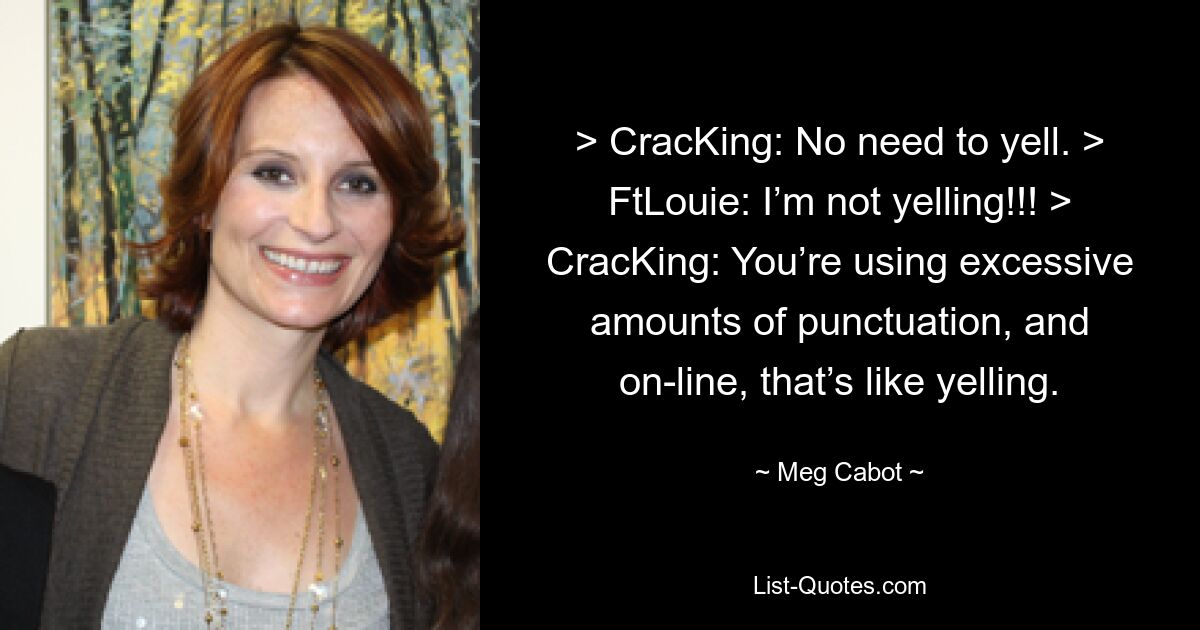 > CracKing: No need to yell. > FtLouie: I’m not yelling!!! > CracKing: You’re using excessive amounts of punctuation, and on-line, that’s like yelling. — © Meg Cabot