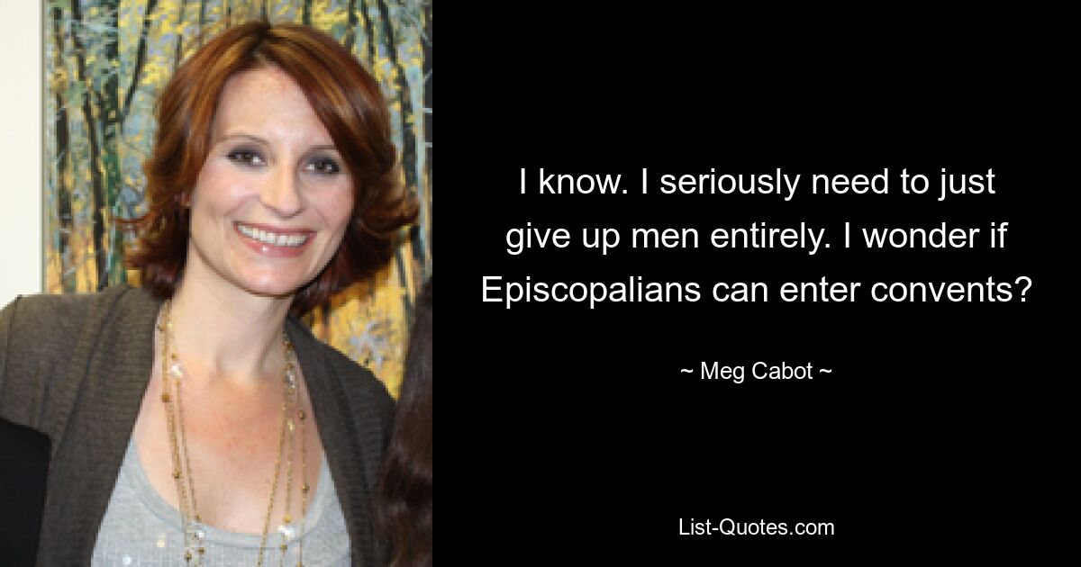 I know. I seriously need to just give up men entirely. I wonder if Episcopalians can enter convents? — © Meg Cabot