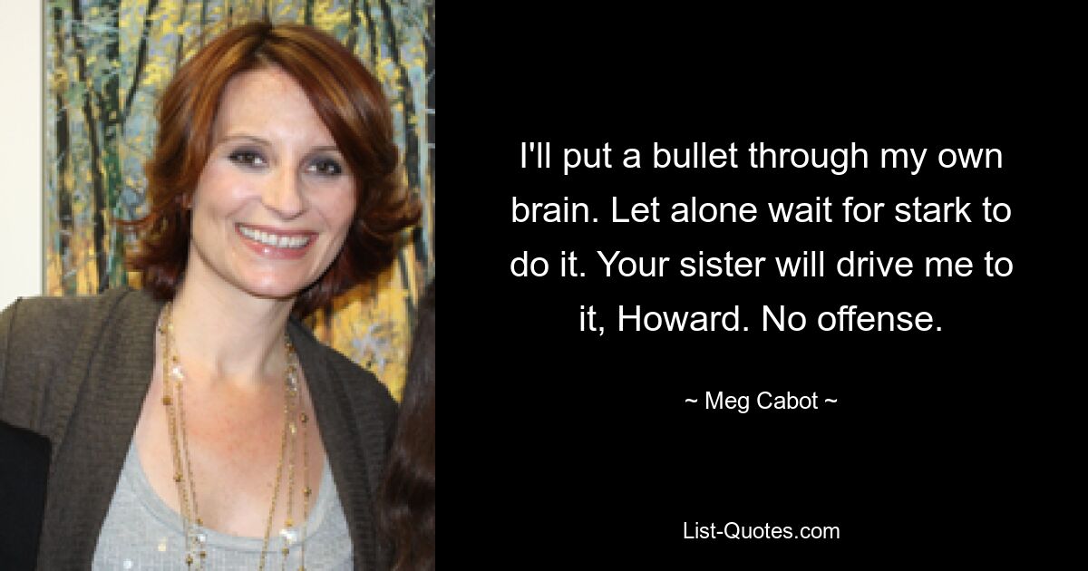 I'll put a bullet through my own brain. Let alone wait for stark to do it. Your sister will drive me to it, Howard. No offense. — © Meg Cabot