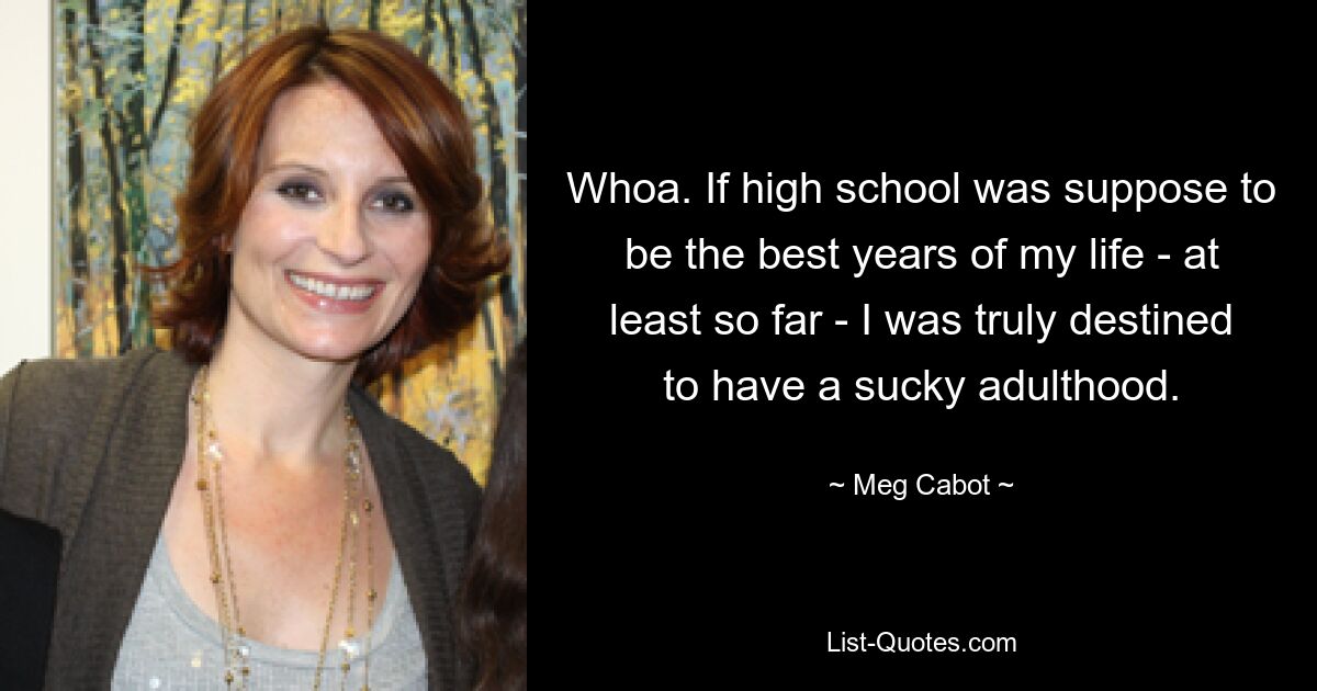 Whoa. If high school was suppose to be the best years of my life - at least so far - I was truly destined to have a sucky adulthood. — © Meg Cabot